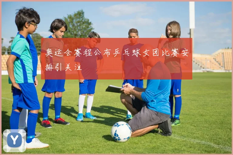 奥运会赛程公布乒乓球女团比赛安排引关注