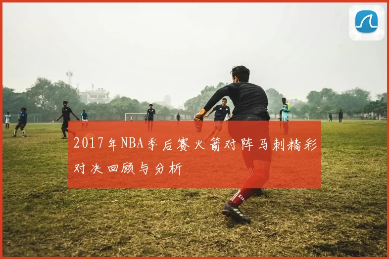 2017年NBA季后赛火箭对阵马刺精彩对决回顾与分析